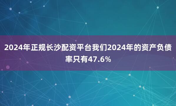 2024年正规长沙配资平台我们2024年的资产负债率只有47.6%