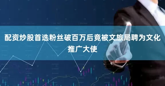 配资炒股首选粉丝破百万后竟被文旅局聘为文化推广大使