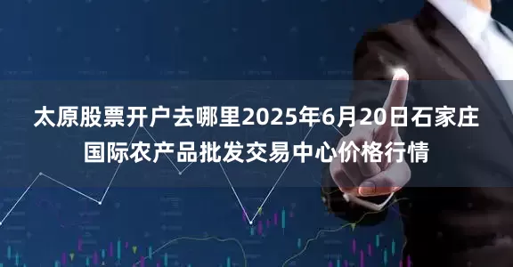 太原股票开户去哪里2025年6月20日石家庄国际农产品批发交易中心价格行情
