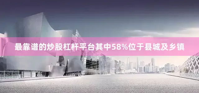 最靠谱的炒股杠杆平台其中58%位于县城及乡镇