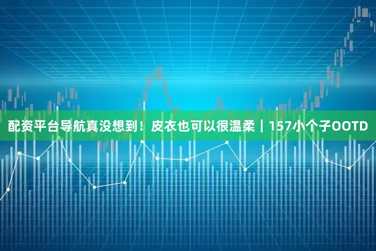 配资平台导航真没想到！皮衣也可以很温柔｜157小个子OOTD