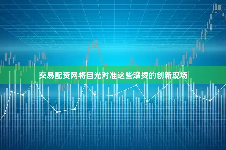 交易配资网将目光对准这些滚烫的创新现场