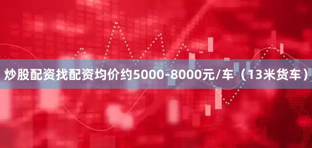 炒股配资找配资均价约5000-8000元/车（13米货车）