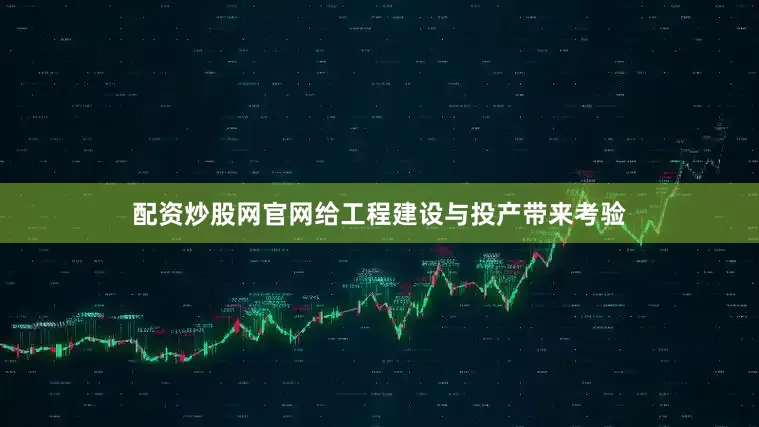 配资炒股网官网给工程建设与投产带来考验