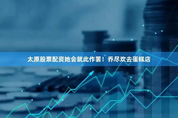 太原股票配资她会就此作罢！乔尽欢去蛋糕店