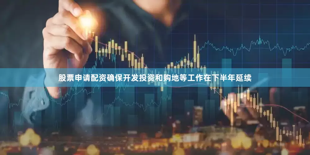股票申请配资确保开发投资和购地等工作在下半年延续
