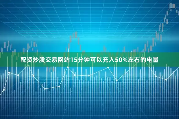 配资炒股交易网站15分钟可以充入50%左右的电量