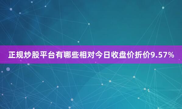 正规炒股平台有哪些相对今日收盘价折价9.57%