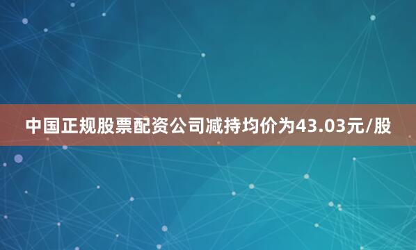 中国正规股票配资公司减持均价为43.03元/股