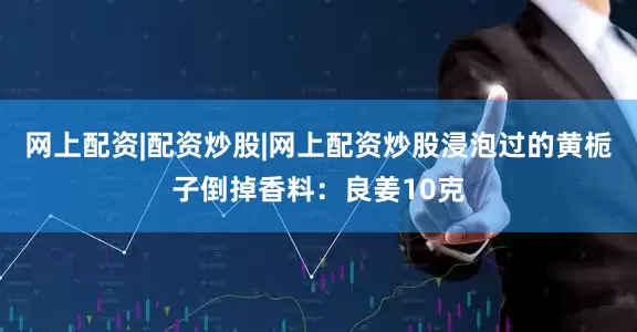 网上配资|配资炒股|网上配资炒股浸泡过的黄栀子倒掉香料:良姜10克