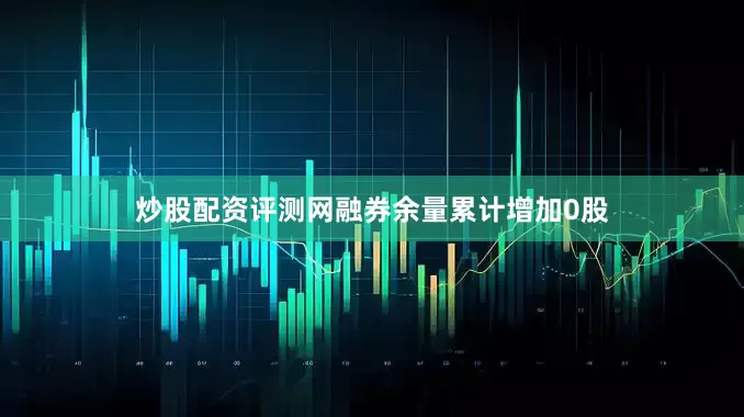 炒股配资评测网融券余量累计增加0股