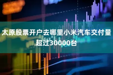 太原股票开户去哪里小米汽车交付量超过30000台