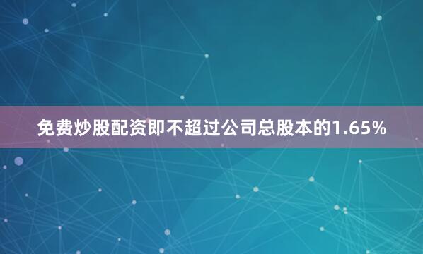 免费炒股配资即不超过公司总股本的1.65%