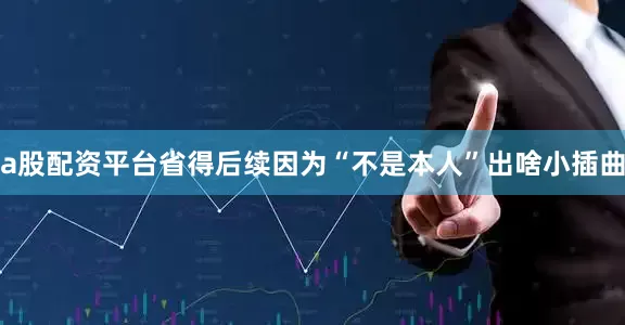 a股配资平台省得后续因为“不是本人”出啥小插曲